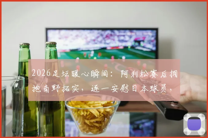 2026足坛暖心瞬间：阿利松赛后拥抱南野拓实，逐一安慰日本球员，展现竞技体育温情一面