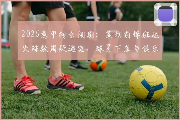 2026意甲转会闹剧：莱切前锋班达失踪数周疑逼宫，球员下落与俱乐部矛盾深度追踪