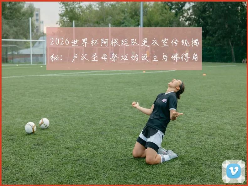 2026世界杯阿根廷队更衣室传统揭秘:卢汉圣母祭坛的设立与佛得角的特殊渊源,TyC独家报道