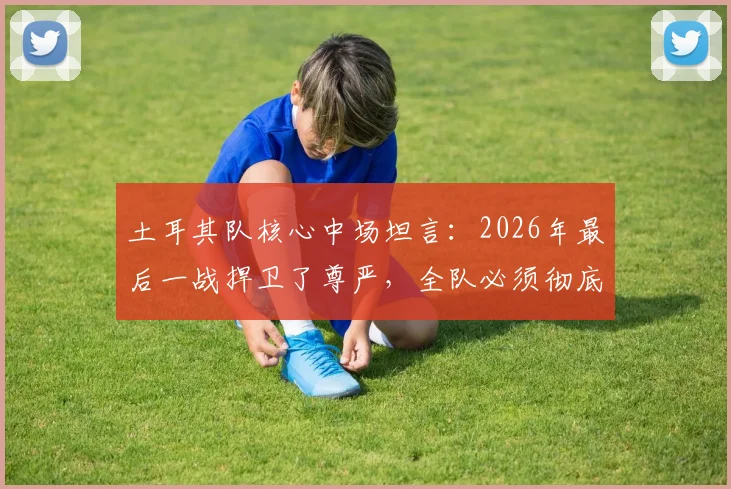 土耳其队核心中场坦言：2026年最后一战捍卫了尊严，全队必须彻底反思未来之路