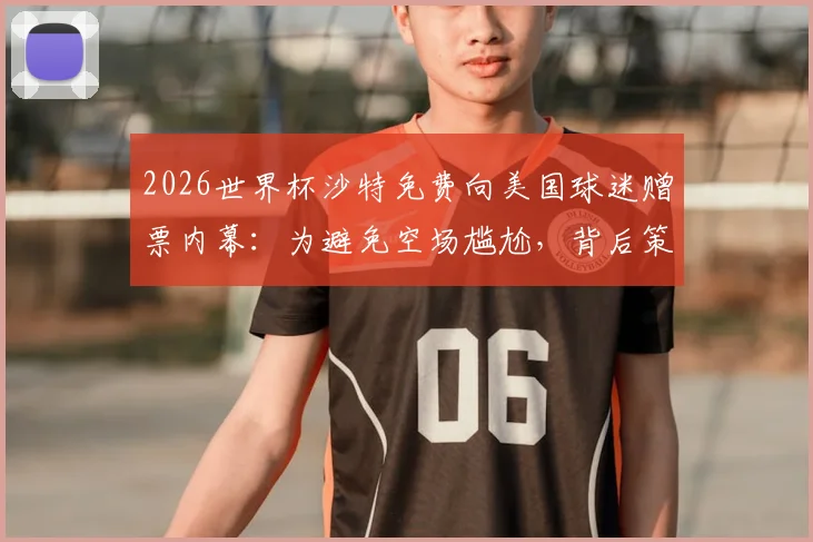 2026世界杯沙特免费向美国球迷赠票内幕:为避免空场尴尬,背后策略深度分析