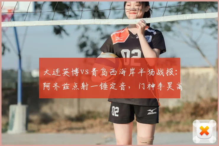 大连英博vs青岛西海岸半场战报：阿齐兹点射一锤定音，门神李昊高接抵挡力保球门不失