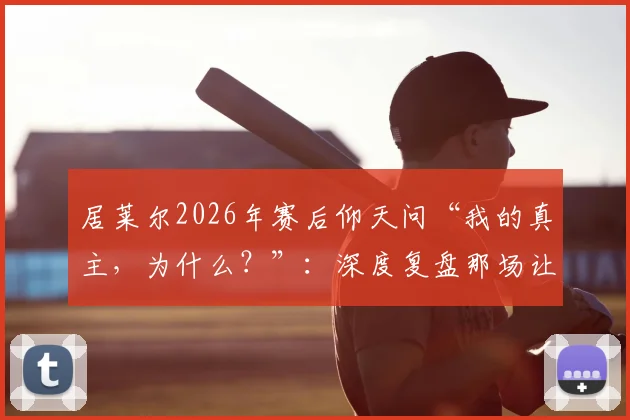 居莱尔2026年赛后仰天问“我的真主,为什么?”:深度复盘那场让他崩溃的关键战役