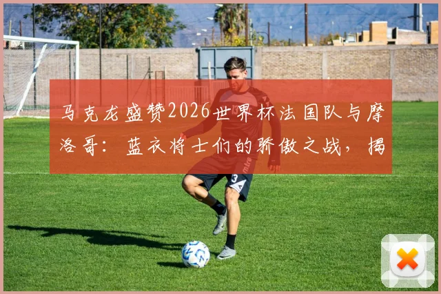 马克龙盛赞2026世界杯法国队与摩洛哥：蓝衣将士们的骄傲之战，揭秘北非劲旅崛起原因