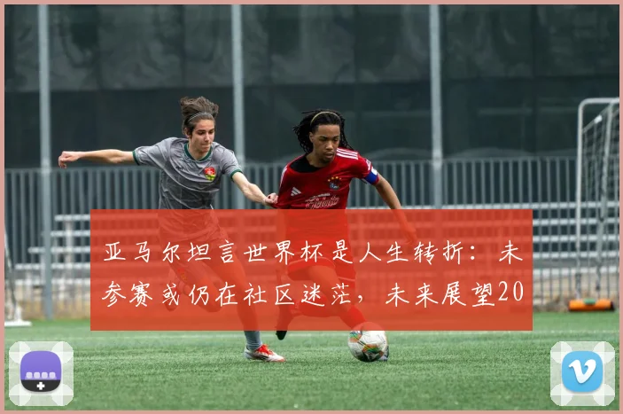 亚马尔坦言世界杯是人生转折：未参赛或仍在社区迷茫，未来展望2026