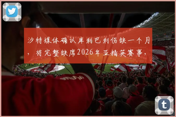 沙特媒体确认库利巴利伤缺一个月,将完整缺席2026年亚精英赛事,对球队影响几何?