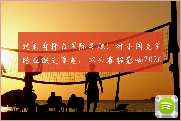 达利奇抨击国际足联：对小国克罗地亚缺乏尊重，不公赛程影响2026世界杯征程