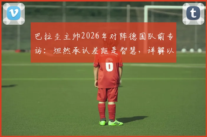 巴拉圭主帅2026年对阵德国队前专访：坦然承认差距是智慧，详解以弱敌强的心态准备与战术应对策略