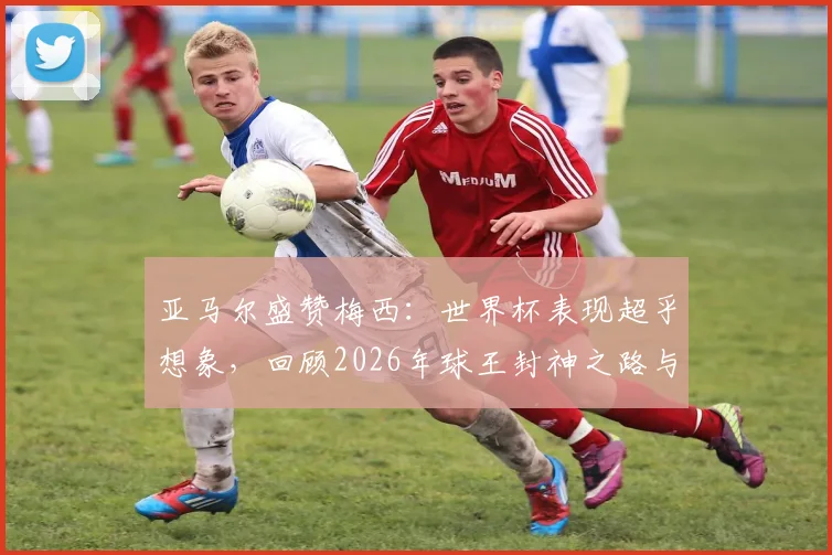 亚马尔盛赞梅西:世界杯表现超乎想象,回顾2026年球王封神之路与对年轻一代的启示