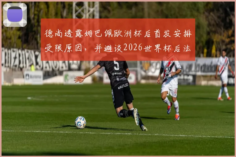 德尚透露姆巴佩欧洲杯后首发安排受限原因,并避谈2026世界杯后法国队主帅人选话题
