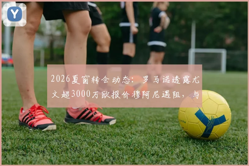 2026夏窗转会动态：罗马诺透露尤文超3000万欧报价穆阿尼遇阻，与巴黎分歧何在？
