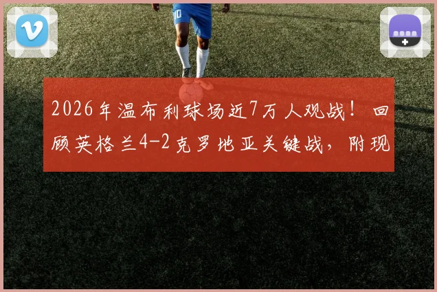2026年温布利球场近7万人观战!回顾英格兰4-2克罗地亚关键战,附现场观赛体验与数据解析