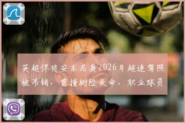 英超悍将安东尼奥2026年超速驾照被吊销,曾撞树险丧命,职业球员该如何管理场外风险?