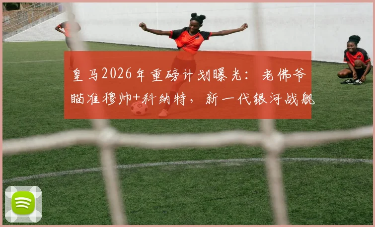 皇马2026年重磅计划曝光：老佛爷瞄准穆帅+科纳特，新一代银河战舰引援名单前瞻