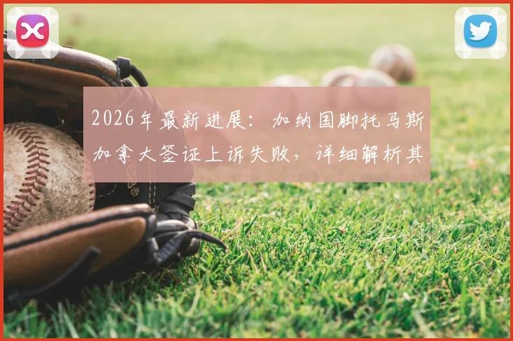 2026年最新进展:加纳国脚托马斯加拿大签证上诉失败,详细解析其背后原因与影响