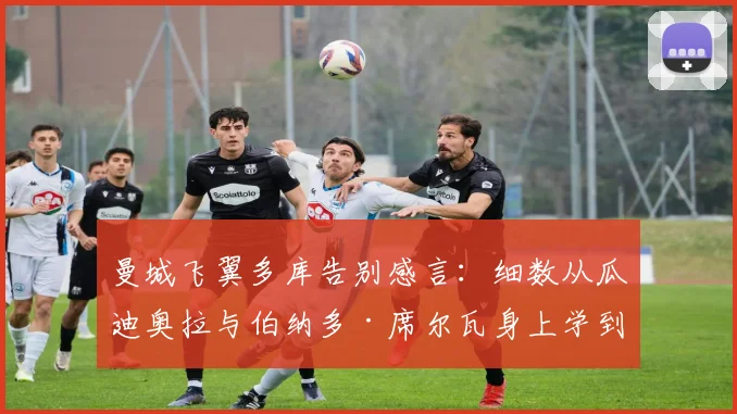 曼城飞翼多库告别感言:细数从瓜迪奥拉与伯纳多·席尔瓦身上学到的宝贵财富,未来征程满载感激