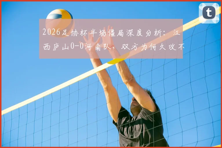 2026足协杯半场僵局深度分析：江西庐山0-0河南队，双方为何久攻不下？战术细节与关键点一览