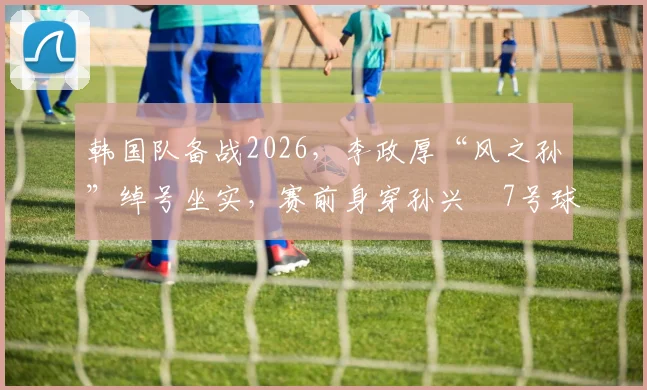 韩国队备战2026，李政厚“风之孙”绰号坐实，赛前身穿孙兴慜7号球衣训练引关注