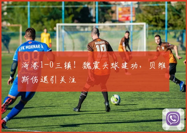 海港1-0三镇！魏震头球建功，贝维斯伤退引关注