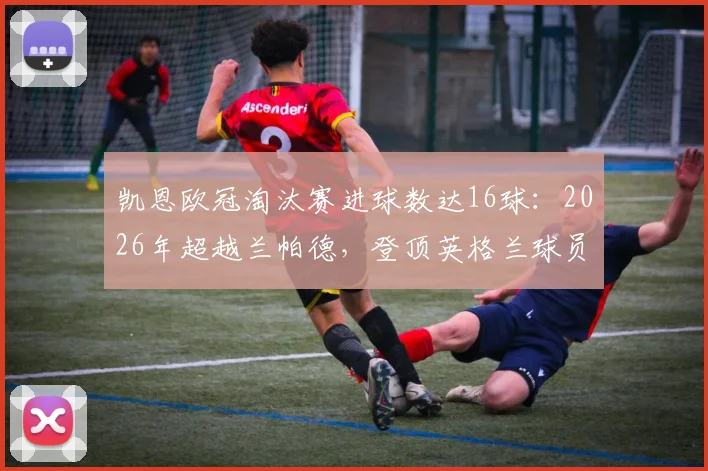 凯恩欧冠淘汰赛进球数达16球：2026年超越兰帕德，登顶英格兰球员历史射手榜全解析