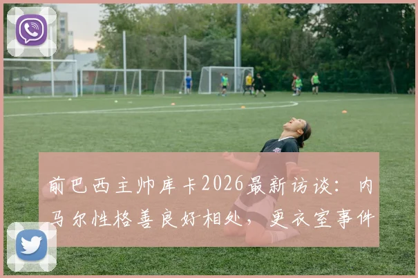 前巴西主帅库卡2026最新访谈:内马尔性格善良好相处,更衣室事件外泄必须追责