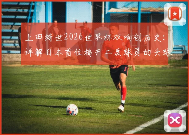 上田绮世2026世界杯双响创历史:详解日本首位梅开二度球员的头球与脚踢破门全过程