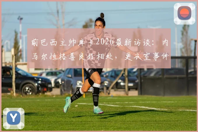 前巴西主帅库卡2026最新访谈：内马尔性格善良好相处，更衣室事件外泄必须追责