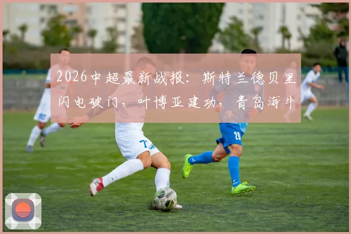2026中超最新战报：斯特兰德贝里闪电破门，叶博亚建功，青岛海牛半场2-0领先大连英博