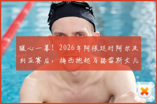 暖心一幕！2026年阿根廷对阿尔及利亚赛后，梅西抱起马赫雷斯女儿合影感动全场
