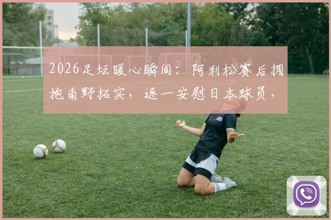 2026足坛暖心瞬间:阿利松赛后拥抱南野拓实,逐一安慰日本球员,展现竞技体育温情一面