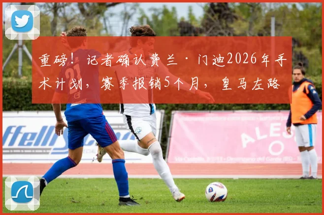 重磅！记者确认费兰·门迪2026年手术计划，赛季报销5个月，皇马左路防线如何应对？