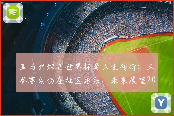 亚马尔坦言世界杯是人生转折:未参赛或仍在社区迷茫,未来展望2026