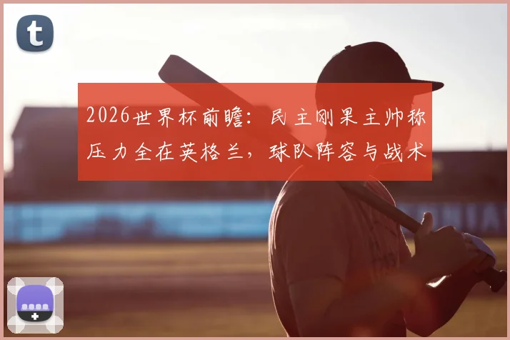 2026世界杯前瞻:民主刚果主帅称压力全在英格兰,球队阵容与战术风格深度解读