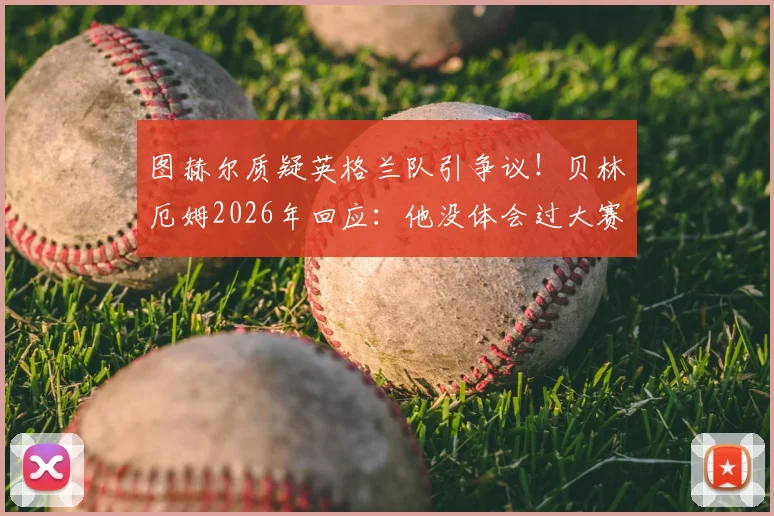 图赫尔质疑英格兰队引争议！贝林厄姆2026年回应：他没体会过大赛对阵劲敌的真实压力