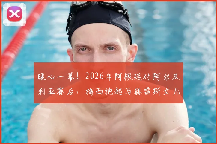 暖心一幕!2026年阿根廷对阿尔及利亚赛后,梅西抱起马赫雷斯女儿合影感动全场