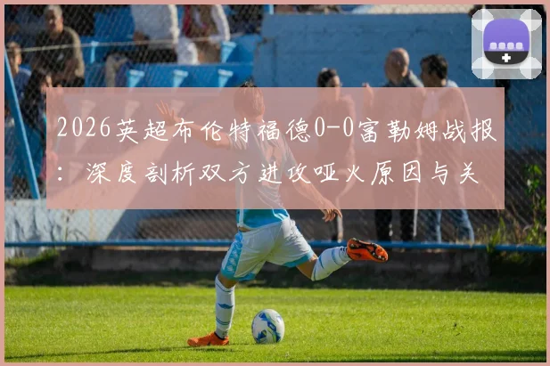 2026英超布伦特福德0-0富勒姆战报：深度剖析双方进攻哑火原因与关键数据解读