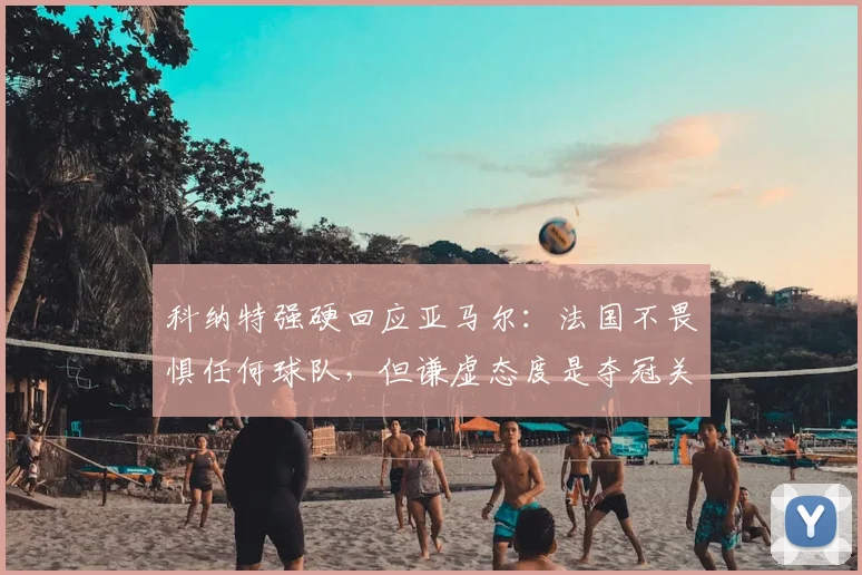 科纳特强硬回应亚马尔：法国不畏惧任何球队，但谦虚态度是夺冠关键，分析其对欧洲杯前景影响