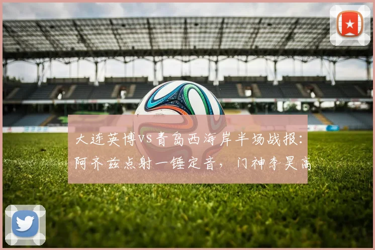 大连英博vs青岛西海岸半场战报:阿齐兹点射一锤定音,门神李昊高接抵挡力保球门不失