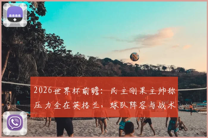 2026世界杯前瞻：民主刚果主帅称压力全在英格兰，球队阵容与战术风格深度解读