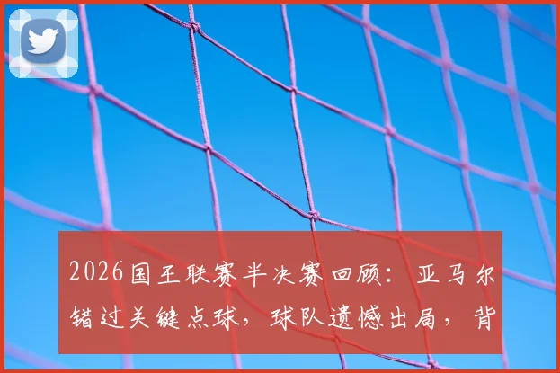 2026国王联赛半决赛回顾：亚马尔错过关键点球，球队遗憾出局，背后原因深度剖析