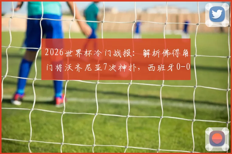 2026世界杯冷门战报:解析佛得角门将沃齐尼亚7次神扑,西班牙0-0爆冷平局全回顾
