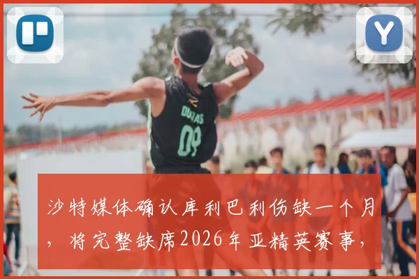 沙特媒体确认库利巴利伤缺一个月，将完整缺席2026年亚精英赛事，对球队影响几何？