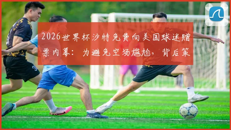 2026世界杯沙特免费向美国球迷赠票内幕：为避免空场尴尬，背后策略深度分析