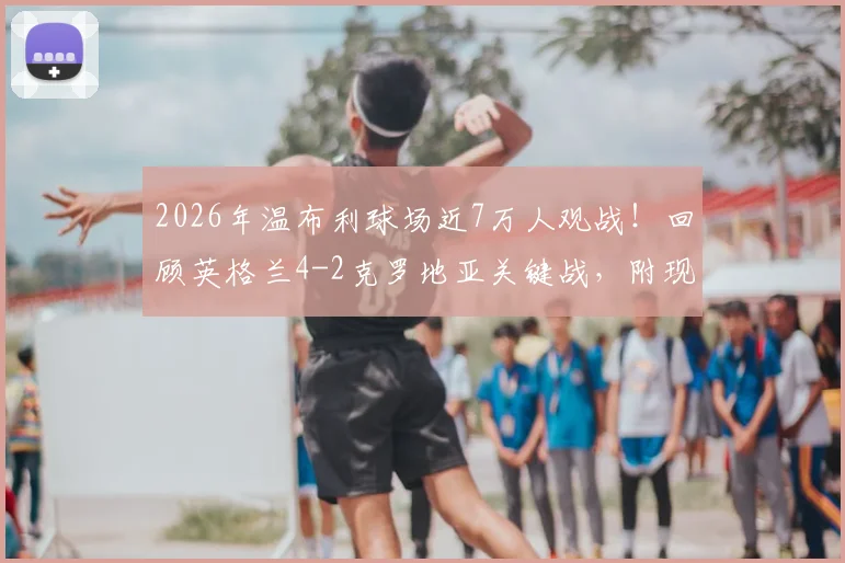 2026年温布利球场近7万人观战！回顾英格兰4-2克罗地亚关键战，附现场观赛体验与数据解析