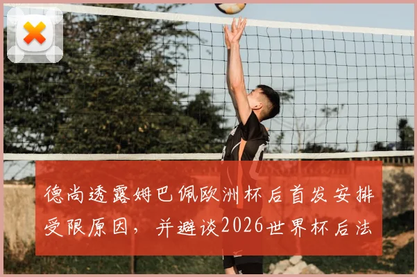 德尚透露姆巴佩欧洲杯后首发安排受限原因，并避谈2026世界杯后法国队主帅人选话题