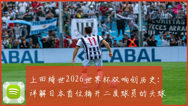 上田绮世2026世界杯双响创历史：详解日本首位梅开二度球员的头球与脚踢破门全过程