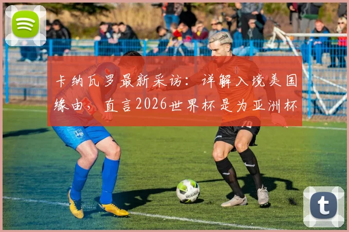 卡纳瓦罗最新采访：详解入境美国缘由，直言2026世界杯是为亚洲杯练兵的关键步骤