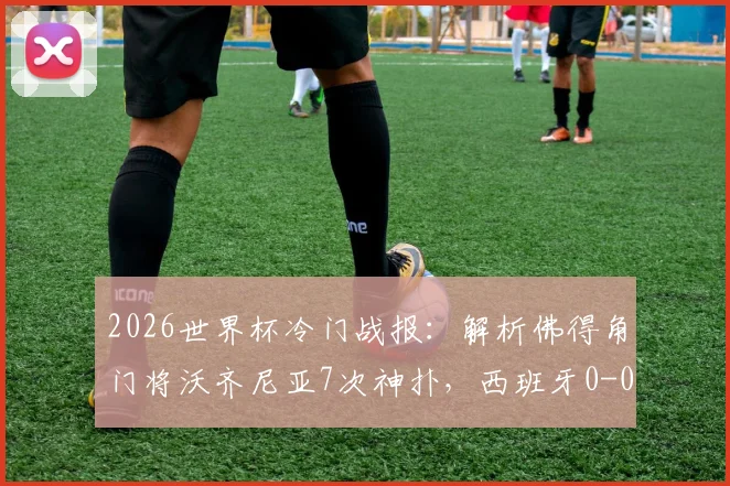 2026世界杯冷门战报：解析佛得角门将沃齐尼亚7次神扑，西班牙0-0爆冷平局全回顾