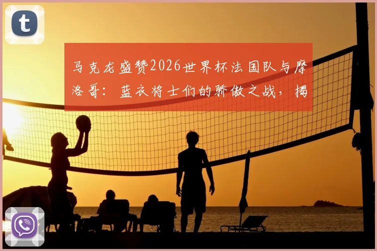 马克龙盛赞2026世界杯法国队与摩洛哥:蓝衣将士们的骄傲之战,揭秘北非劲旅崛起原因