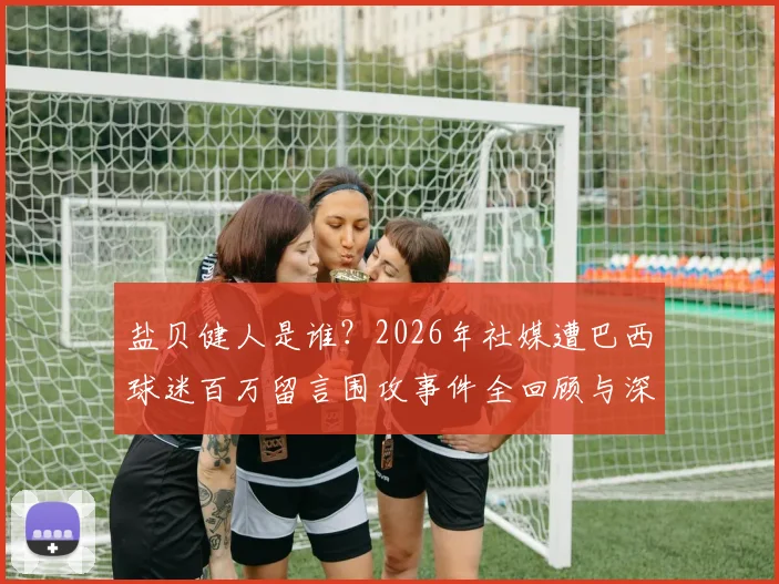 盐贝健人是谁？2026年社媒遭巴西球迷百万留言围攻事件全回顾与深度分析
